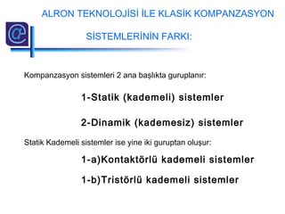 Kompanzasyon sistemleri 2 ana başlıkta guruplanır:
1-Statik (kademeli) sistemler
2-Dinamik (kademesiz) sistemler
Statik Kademeli sistemler ise yine iki guruptan oluşur:
1-a)Kontaktörlü kademeli sistemler
1-b)Tristörlü kademeli sistemler
ALRON TEKNOLOJİSİ İLE KLASİK KOMPANZASYON
SİSTEMLERİNİN FARKI:
 