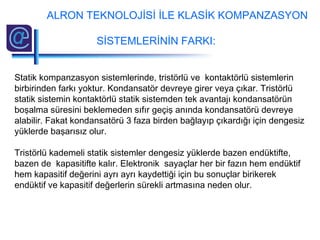 Statik kompanzasyon sistemlerinde, tristörlü ve kontaktörlü sistemlerin
birbirinden farkı yoktur. Kondansatör devreye girer veya çıkar. Tristörlü
statik sistemin kontaktörlü statik sistemden tek avantajı kondansatörün
boşalma süresini beklemeden sıfır geçiş anında kondansatörü devreye
alabilir. Fakat kondansatörü 3 faza birden bağlayıp çıkardığı için dengesiz
yüklerde başarısız olur.
Tristörlü kademeli statik sistemler dengesiz yüklerde bazen endüktifte,
bazen de kapasitifte kalır. Elektronik sayaçlar her bir fazın hem endüktif
hem kapasitif değerini ayrı ayrı kaydettiği için bu sonuçlar birikerek
endüktif ve kapasitif değerlerin sürekli artmasına neden olur.
ALRON TEKNOLOJİSİ İLE KLASİK KOMPANZASYON
SİSTEMLERİNİN FARKI:
 