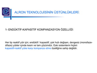 ALRON TEKNOLOJİSİNİN ÜSTÜNLÜKLERİ:
1- ENDÜKTİF-KAPASİTİF KOMPANZASYON ÖZELLİĞİ:
Her tip reaktif yük için; endüktif / kapasitif, çok hızlı değişen, dengesiz (monofaze-
difaze) yükler içinde kesin ve tam çözümdür. Eski sistemlerin hiçbiri
kapasitif-reaktif yüke karşı kompanze etme özelliğine sahip değildir.
 