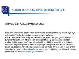 2-BAĞIMSIZ FAZ KOMPANZASYONU:
3 faz ayrı ayrı kontrol edilir ve her fazın ihtiyacı olan reaktif enerji miktarı ayrı ayrı
tesbit edilir. Tek fazda bile tam kompanzasyon sağlanır.
Klasik kademeli kompanzasyonda kademe geçişleri, röle giriş gecikmeleri gibi
durumlarda işletmenin ihtiyacı olan anlık reaktif enerji karşılanamadığından
aradaki farklar sayaç tarafından sürekli anlık endüktif ve kapasitif enerji olarak
kaydedilir. Digital sayaçlar ise her fazı ayrı ayrı toplayarak endüktif ve kapasitif
olarak kaydederler. Alron Kompanzatörleri ile her fazın ihtiyacı olan reaktif enerji
miktarları ile gene her fazın karşılanan reaktif enerji miktarları birbirine eşit olduğu
için bu soruna da kesin ve tam çözüm sunar.
ALRON TEKNOLOJİSİNİN ÜSTÜNLÜKLERİ:
 