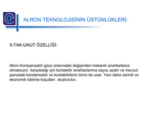 5-TAK-UNUT ÖZELLİĞİ:
Alron Kompanzatör gücü oranındaki değişimleri mekanik anahtarlama
olmaksızın karşıladığı için kontaktör anahtarlanma sayısı azalır ve mevcut
panodaki kondansatör ve kontaktörlerin ömrü de uzar. Yani daha verimli ve
ekonomik işletme koşulları oluşturulur.
ALRON TEKNOLOJİSİNİN ÜSTÜNLÜKLERİ:
 