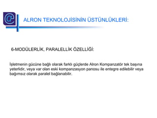 6-MODÜLERLİK, PARALELLİK ÖZELLİĞİ:
İşletmenin gücüne bağlı olarak farklı güçlerde Alron Kompanzatör tek başına
yeterlidir, veya var olan eski kompanzasyon panosu ile entegre edilebilir veya
bağımsız olarak paralel bağlanabilir.
ALRON TEKNOLOJİSİNİN ÜSTÜNLÜKLERİ:
 