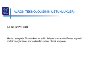 7-HIZLI ÖZELLİĞİ:
Her faz saniyede 50 defa kontrol edilir, ihtiyacı olan endüktif veya kapasitif
reaktif enerji miktarı anında birebir ve tam olarak karşılanır.
ALRON TEKNOLOJİSİNİN ÜSTÜNLÜKLERİ:
 