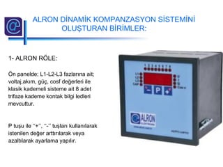 1- ALRON RÖLE:
Ön panelde; L1-L2-L3 fazlarına ait;
voltaj,akım, güç, cosf değerleri ile
klasik kademeli sisteme ait 8 adet
trifaze kademe kontak bilgi ledleri
mevcuttur.
P tuşu ile ‘‘+’’, ‘‘-’’ tuşları kullanılarak
istenilen değer arttırılarak veya
azaltılarak ayarlama yapılır.
ALRON DİNAMİK KOMPANZASYON SİSTEMİNİ
OLUŞTURAN BİRİMLER:
 