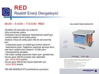 3kVAr – 5 kVAr – 7.5 kVAr RED:
-Özellikle AG aboneleri için kullanılır.
-Güç sınırlaması yoktur.
-Piyasada mevcut bilgisayar haberleşmeli reaktif güç
kontrol röleleri ile bir arada çalışır.
-Sadece 3 faza ait voltaj uçları röle ile red arasında
aynı
sıralamada yapılır ve reaktif güç kontrol rölesinin
haberleşme portu* bağlantısı yapılarak devreye alınır.
-Her fazın reaktif enerji miktarını 10.000 adım
hassasiyetinde dengeler.
-Tak kullan özelliği sayesinde hiçbir ayar gerektirmez.
-Kurulu gücü 30kVA’ya kadar olan işletmeler
için 3kVAr RED önerilir.
-Kurulu gücü 30kVA’dan büyük işletmeler için
5kVAr RED önerilir.
*RS-485 MODBUS RTU protokolüne uyumludur.
RED
Reaktif Enerji Dengeleyici
 