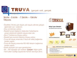 3kVAr - 5 kVAr - 7.5kVAr – 10kVAr
TRUVA:
-Özellikle OG’de çok düşük yük koşulu altında çalışan
işletmeler için kullanılır.
-Güç sınırlaması yoktur.
-Reaktif enerji bilgilerini doğrudan haberleşme
çıkışlı elektronik elektrik sayacından alır.
-Akım Trafolarına ihtiyaç yoktur.
-Reaktif güç kontrol rölesine ihtiyaç yoktur.
-Truva ile sayaç arasında 3 faza ait voltaj bağlantısı
birebir yapılır.
-Truva ile Sayaç arasında RS 485 iletişim bağlantısı
birebir yapılır.
-Direk sayaçlar için ayar gerektirmez.
-X5…/5A sayaçlar için sadece ‘Çarpan’ bilgisi girilir.
-Tak kullan özelliği sayesinde hemen devreye alınır.
TRUVA (gerçek volt, gerçek
amper)
 