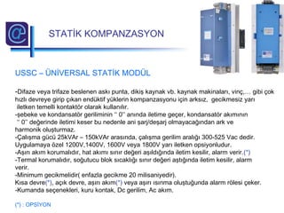 USSC – ÜNİVERSAL STATİK MODÜL
-Difaze veya trifaze beslenen askı punta, dikiş kaynak vb. kaynak makinaları, vinç,… gibi çok
hızlı devreye girip çıkan endüktif yüklerin kompanzasyonu için arksız, gecikmesiz yarı
iletken temelli kontaktör olarak kullanılır.
-şebeke ve kondansatör geriliminin ‘‘ 0’’ anında iletime geçer, kondansatör akımının
‘‘ 0’’ değerinde iletimi keser bu nedenle ani şarj/deşarj olmayacağından ark ve
harmonik oluşturmaz.
-Çalışma gücü 25kVAr – 150kVAr arasında, çalışma gerilim aralığı 300-525 Vac dedir.
Uygulamaya özel 1200V,1400V, 1600V veya 1800V yarı iletken opsiyonludur.
-Aşırı akım korumalıdır, hat akımı sınır değeri aşıldığında iletim kesilir, alarm verir.(*)
-Termal korumalıdır, soğutucu blok sıcaklığı sınır değeri aştığında iletim kesilir, alarm
verir.
-Minimum gecikmelidir( enfazla gecikme 20 milisaniyedir).
Kısa devre(*), açık devre, aşırı akım(*) veya aşırı ısınma oluştuğunda alarm rölesi çeker.
-Kumanda seçenekleri, kuru kontak, Dc gerilim, Ac akım.
(*) : OPSİYON
STATİK KOMPANZASYON
 