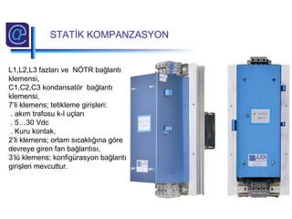 L1,L2,L3 fazları ve NÖTR bağlantı
klemensi,
C1,C2,C3 kondansatör bağlantı
klemensi,
7’li klemens; tetikleme girişleri:
. akım trafosu k-l uçları
. 5…30 Vdc
. Kuru kontak,
2’li klemens; ortam sıcaklığına göre
devreye giren fan bağlantısı,
3’lü klemens; konfigürasyon bağlantı
girişleri mevcuttur.
STATİK KOMPANZASYON
 
