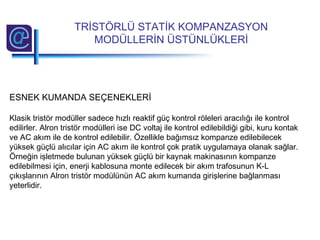 ESNEK KUMANDA SEÇENEKLERİ
Klasik tristör modüller sadece hızlı reaktif güç kontrol röleleri aracılığı ile kontrol
edilirler. Alron tristör modülleri ise DC voltaj ile kontrol edilebildiği gibi, kuru kontak
ve AC akım ile de kontrol edilebilir. Özellikle bağımsız kompanze edilebilecek
yüksek güçlü alıcılar için AC akım ile kontrol çok pratik uygulamaya olanak sağlar.
Örneğin işletmede bulunan yüksek güçlü bir kaynak makinasının kompanze
edilebilmesi için, enerji kablosuna monte edilecek bir akım trafosunun K-L
çıkışlarının Alron tristör modülünün AC akım kumanda girişlerine bağlanması
yeterlidir.
TRİSTÖRLÜ STATİK KOMPANZASYON
MODÜLLERİN ÜSTÜNLÜKLERİ
 