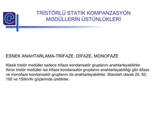 ESNEK ANAHTARLAMA-TRİFAZE, DİFAZE, MONOFAZE
Klasik tristör modüller sadece trifaze kondansatör gruplarını anahtarlayabilirler.
Alron tristör modüller ise trifaze kondansatör gruplarını anahtarlayabildiği gibi difaze
ve monofaze kondansatör gruplarını da anahtarlayabilirler. Standart olarak 25, 50,
100 ve 150kVAr güçlerinde üretilirler.
TRİSTÖRLÜ STATİK KOMPANZASYON
MODÜLLERİN ÜSTÜNLÜKLERİ
 