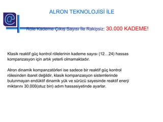 Klasik reaktif güç kontrol rölelerinin kademe sayısı (12…24) hassas
kompanzasyon için artık yeterli olmamaktadır.
Alron dinamik kompanzatörleri ise sadece bir reaktif güç kontrol
rölesinden ibaret değildir, klasik kompanzasyon sistemlerinde
bulunmayan endüktif dinamik yük ve sürücü sayesinde reaktif enerji
miktarını 30.000(otuz bin) adım hassasiyetinde ayarlar.
ALRON TEKNOLOJİSİ İLE
Röle Kademe Çıkış Sayısı İle Rakipsiz: 30.000 KADEME!
 