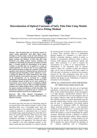 Advance Physics Letter
________________________________________________________________________________
ISSN (Print) : 2349-1094, ISSN (Online) : 2349-1108, Vol_1, Issue_1, 2014
43
Determination of Optical Constants of SnO2 Thin Film Using Matlab
Curve Fitting Method
Chitrakant Sharma1
, Gajendra Singh Rathore2
, Vikas Dubey3
1.2
Department of Electronics and Communication Engineering, School of Engineering & IT, MATS University, Gullu,
Arang (C.G.), India
3
Department of Physics, School of Engineering & IT, MATS University, Gullu, Arang (C.G.), India
Email : sharma.chitrakant@gmail.com, gajendra05in@gmail.com
Abstract:- Thin absorbing films are becoming common in
optical coating applications. Such films require proper
techniques to insure unique results for both thickness and
optical constants. This project describes the determination of
optical constant and thickness of SnO2 thin film using
MATLAB curve fitting method. Various techniques are
available for determining the properties of surfaces and thin
films. A versatile method for determination of the optical
constants is described that can be applied to a variety of
coating materials. It is based on the use of an optical thin
film synthesis program to adjust the constants of dispersion
equations until a good fit is obtained between measured and
calculated spectral transmittance and/or reflectance curves.
A method for fitting the optical transmission data using
MATLAB software is presented in this paper. The sensitivity
of the determination can be increased by a suitable
combination of measurement quantities. Because more than
the minimum amount of data can be used, sensitivity to
measurement errors and the chances of obtaining multiple
solutions can both be reduced. This is a multiple parameter,
nonlinear-curve fitting method which is used to determine
the optical constants and thickness of SnO2 thin films. The
transmission equation is customized and six constants are
determined using the MATLAB curve-fitting tool box.
Keywords: Thin Film, Spectral Transmittance or
Reflectance, Optical Constants, Complex Refractive Index,
Dielectric Function.
INTRODUCTION
In current years there has been an intensifying need for
an accurate data of the optical constants n and k of thin
absorbing films over a wavelength range. Since the
optical constants of the materials have generally been
completely unknown or determined only in a narrow
wavelength range, proposed designs for such films have
had to be tested experimentally rather than by the much
more rapid method of numerical simulation. The
insufficient knowledge of optical constants has thus
slowed progress in its application. The refractive index
of a material is the most important property of any
optical system that uses refraction. It is used to calculate
the focusing power of lenses, and the dispersive power
of prisms. Since refractive index is a fundamental
physical property of a substance, it is often used to
identify a particular substance, confirm its purity, or
measure its concentration. Refractive index is used to
measure solids (glasses and gemstones), liquids, and
gases. Most commonly it is used to measure the
concentration of a solute in an aqueoussolution. A
refractometer is the instrument used to measure
refractive index. For a solution of sugar, the refractive
index can be used to determine the sugar content. In
GPS, the index of refraction is utilized in ray-tracing to
account for the radio propagation delay due to the
Earth's electrically neutral atmosphere. It is also used in
Satellite link design for the Computation of radiowave
attenuation in the atmosphere.
OPTICAL CONSTANTS AND THICKNESS
OF THIN FILM USING MATLAB
The optical constants n(λ) and α(λ) are of particular
significance in knowing the optical properties of thin
films. In this method measurement of the transmittance
T of light through a parallel-faced dielectric film is
sufficient to determine the real and imaginary parts of
the complex refractive index and the thickness of thin
film. Optical constants are usually determined using the
envelope method where extreme values of transmission
data are used. A multiparameter curve-fitting method
was proposed by Xuantong (1990) for determining
optical constants (refractive index n and absorption
coefficient α) and the thickness„t‟ of optical films from
transmission spectra. The curve-fitting method using
MATLAB software is used for determining the optical
constants. MATLAB provides a platform to perform
parametric data fitting using toolbox- library equations
or using a custom equation. Custom equation can be
defined to suit the specific curve fitting requirements.
The fit statistics are used to determine the goodness of
fit. Analysis capabilities such as extrapolation,
 