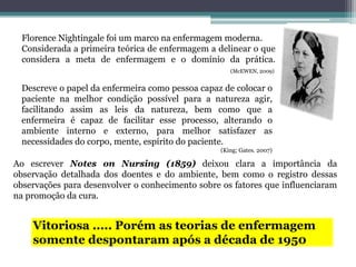Florence Nightingale foi um marco na enfermagem moderna.
Considerada a primeira teórica de enfermagem a delinear o que
considera a meta de enfermagem e o domínio da prática.
(McEWEN, 2009)
Descreve o papel da enfermeira como pessoa capaz de colocar o
paciente na melhor condição possível para a natureza agir,
facilitando assim as leis da natureza, bem como que a
enfermeira é capaz de facilitar esse processo, alterando o
ambiente interno e externo, para melhor satisfazer as
necessidades do corpo, mente, espírito do paciente.
(King; Gates. 2007)
Ao escrever Notes on Nursing (1859) deixou clara a importância da
observação detalhada dos doentes e do ambiente, bem como o registro dessas
observações para desenvolver o conhecimento sobre os fatores que influenciaram
na promoção da cura.
Vitoriosa ..... Porém as teorias de enfermagem
somente despontaram após a década de 1950
 