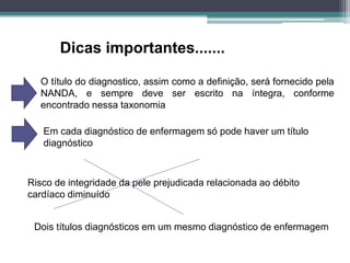 Dicas importantes.......
O título do diagnostico, assim como a definição, será fornecido pela
NANDA, e sempre deve ser escrito na íntegra, conforme
encontrado nessa taxonomia
Em cada diagnóstico de enfermagem só pode haver um título
diagnóstico
Risco de integridade da pele prejudicada relacionada ao débito
cardíaco diminuído
Dois títulos diagnósticos em um mesmo diagnóstico de enfermagem
 