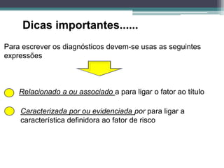 Dicas importantes......
Para escrever os diagnósticos devem-se usas as seguintes
expressões
Relacionado a ou associado a para ligar o fator ao título
Caracterizada por ou evidenciada por para ligar a
característica definidora ao fator de risco
 