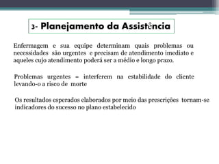 Enfermagem e sua equipe determinam quais problemas ou
necessidades são urgentes e precisam de atendimento imediato e
aqueles cujo atendimento poderá ser a médio e longo prazo.
Problemas urgentes = interferem na estabilidade do cliente
levando-o a risco de morte
Os resultados esperados elaborados por meio das prescrições tornam-se
indicadores do sucesso no plano estabelecido
 