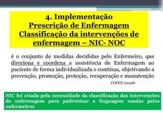 é o conjunto de medidas decididas pelo Enfermeiro, que
direciona e coordena a assistência de Enfermagem ao
paciente de forma individualizada e contínua, objetivando a
prevenção, promoção, proteção, recuperação e manutenção
COFEN (2008)
4. Implementação
Prescrição de Enfermagem
Classificação da intervenções de
enfermagem – NIC- NOC
NIC foi criada pela necessidade da classificação das intervenções
de enfermagem para padronizar a linguagem usadas pelos
enfermeiros
 