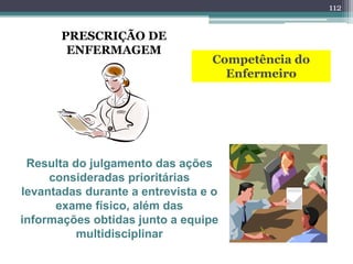 PRESCRIÇÃO DE
ENFERMAGEM
Competência do
Enfermeiro
Resulta do julgamento das ações
consideradas prioritárias
levantadas durante a entrevista e o
exame físico, além das
informações obtidas junto a equipe
multidisciplinar
112
 