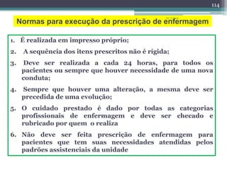 Normas para execução da prescrição de enfermagem
1. É realizada em impresso próprio;
2. A sequência dos itens prescritos não é rígida;
3. Deve ser realizada a cada 24 horas, para todos os
pacientes ou sempre que houver necessidade de uma nova
conduta;
4. Sempre que houver uma alteração, a mesma deve ser
precedida de uma evolução;
5. O cuidado prestado é dado por todas as categorias
profissionais de enfermagem e deve ser checado e
rubricado por quem o realiza
6. Não deve ser feita prescrição de enfermagem para
pacientes que tem suas necessidades atendidas pelos
padrões assistenciais da unidade
23/11/2010
114
 