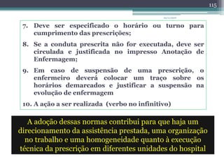 7. Deve ser especificado o horário ou turno para
cumprimento das prescrições;
8. Se a conduta prescrita não for executada, deve ser
circulada e justificada no impresso Anotação de
Enfermagem;
9. Em caso de suspensão de uma prescrição, o
enfermeiro deverá colocar um traço sobre os
horários demarcados e justificar a suspensão na
evolução de enfermagem
10. A ação a ser realizada (verbo no infinitivo)
A adoção dessas normas contribui para que haja um
direcionamento da assistência prestada, uma organização
no trabalho e uma homogeneidade quanto à execução
técnica da prescrição em diferentes unidades do hospital
23/11/2010
115
 