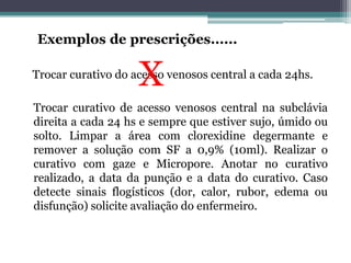 Trocar curativo do acesso venosos central a cada 24hs.
Trocar curativo de acesso venosos central na subclávia
direita a cada 24 hs e sempre que estiver sujo, úmido ou
solto. Limpar a área com clorexidine degermante e
remover a solução com SF a 0,9% (10ml). Realizar o
curativo com gaze e Micropore. Anotar no curativo
realizado, a data da punção e a data do curativo. Caso
detecte sinais flogísticos (dor, calor, rubor, edema ou
disfunção) solicite avaliação do enfermeiro.
 