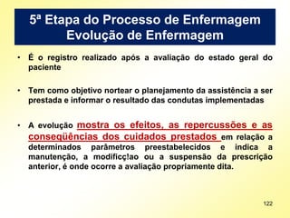 5ª Etapa do Processo de Enfermagem
Evolução de Enfermagem
• É o registro realizado após a avaliação do estado geral do
paciente
• Tem como objetivo nortear o planejamento da assistência a ser
prestada e informar o resultado das condutas implementadas
• A evolução mostra os efeitos, as repercussões e as
conseqüências dos cuidados prestados em relação a
determinados parâmetros preestabelecidos e indica a
manutenção, a modificç!ao ou a suspensão da prescrição
anterior, é onde ocorre a avaliação propriamente dita.
122
 