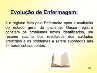.
Evolução de Enfermagem:
é o registro feito pelo Enfermeiro após a avaliação
do estado geral do paciente. Desse registro
constam os problemas novos identificados, um
resumo sucinto dos resultados dos cuidados
prescritos e os problemas a serem abordados nas
24 horas subsequentes.
123
 