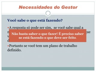 A resposta só pode ser sim, se você sabe qual a
missão, quais os objetivos, as metas e resultados que
você tem de apresentar no fim de um prazo
determinado.
Portanto se você tem um plano de trabalho
definido.
Necessidades do Gestor
Não basta saber o que fazer! É preciso saber
se está fazendo o que deve ser feito.
Você sabe o que está fazendo?
 