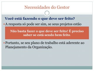 A resposta só pode ser sim, se seus projetos estão
alinhados com os objetivos e metas de sua
Organização. E se contribuem com o resultado dela.
Portanto, se seu plano de trabalho está aderente ao
Planejamento da Organização.
Necessidades do Gestor
Você está fazendo o que deve ser feito?
Não basta fazer o que deve ser feito! É preciso
saber se está sendo bem feito.
 
