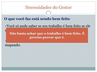 Você só pode saber se seu trabalho é bem feito se ele
está completamente detalhado e organizado.
Portanto, se você tem seu processo de trabalho
mapeado.
Necessidades do Gestor
O que você faz está sendo bem feito
Não basta achar que o trabalho é bem feito. É
preciso provar que é.
 