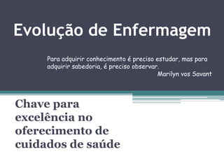 Evolução de Enfermagem
Chave para
excelência no
oferecimento de
cuidados de saúde
Para adquirir conhecimento é preciso estudar, mas para
adquirir sabedoria, é preciso observar.
Marilyn vos Savant
 