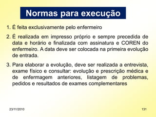Normas para execução
1. É feita exclusivamente pelo enfermeiro
2. É realizada em impresso próprio e sempre precedida de
data e horário e finalizada com assinatura e COREN do
enfermeiro. A data deve ser colocada na primeira evolução
de entrada.
3. Para elaborar a evolução, deve ser realizada a entrevista,
exame físico e consultar: evolução e prescrição médica e
de enfermagem anteriores, listagem de problemas,
pedidos e resultados de exames complementares
23/11/2010 131
 