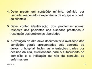 4. Deve prever um conteúdo mínimo, definido por
unidade, respeitado a experiência da equipe e o perfil
da clientela
5. Deve conter identificação dos problemas novos,
resposta dos pacientes aos cuidados prestados e
resolução dos problemas abordados
6. A evolução de alta deve documentar a avaliação das
condições gerais apresentadas pelo paciente ao
deixar o hospital. Incluir as orientações dadas por
ocasião da alta, direcionadas para o autocuidado no
domicílio e a indicação ou não da consulta de
enfermagem
23/11/2010 132
 
