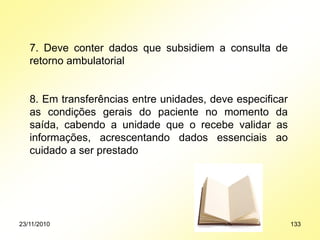 7. Deve conter dados que subsidiem a consulta de
retorno ambulatorial
8. Em transferências entre unidades, deve especificar
as condições gerais do paciente no momento da
saída, cabendo a unidade que o recebe validar as
informações, acrescentando dados essenciais ao
cuidado a ser prestado
23/11/2010 133
 