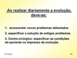 23/11/2010 134
Ao realizar diariamente a evolução,
deve-se:
1. acrescentar novos problemas detectados
2. especificar a solução de antigos problemas
3. Centro-cirúrgico: especificar as condições
do paciente no impresso da evolução
 