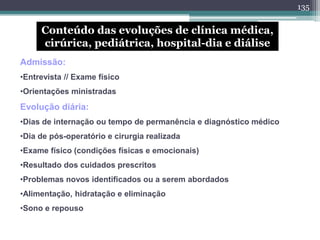 Conteúdo das evoluções de clínica médica,
cirúrica, pediátrica, hospital-dia e diálise
Admissão:
•Entrevista // Exame físico
•Orientações ministradas
Evolução diária:
•Dias de internação ou tempo de permanência e diagnóstico médico
•Dia de pós-operatório e cirurgia realizada
•Exame físico (condições físicas e emocionais)
•Resultado dos cuidados prescritos
•Problemas novos identificados ou a serem abordados
•Alimentação, hidratação e eliminação
•Sono e repouso
135
 