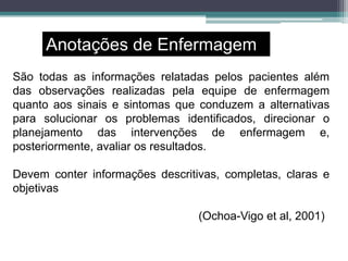 Anotações de Enfermagem
São todas as informações relatadas pelos pacientes além
das observações realizadas pela equipe de enfermagem
quanto aos sinais e sintomas que conduzem a alternativas
para solucionar os problemas identificados, direcionar o
planejamento das intervenções de enfermagem e,
posteriormente, avaliar os resultados.
Devem conter informações descritivas, completas, claras e
objetivas
(Ochoa-Vigo et al, 2001)
 
