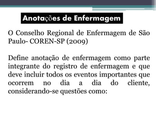 O Conselho Regional de Enfermagem de São
Paulo- COREN-SP (2009)
Define anotação de enfermagem como parte
integrante do registro de enfermagem e que
deve incluir todos os eventos importantes que
ocorrem no dia a dia do cliente,
considerando-se questões como:
 