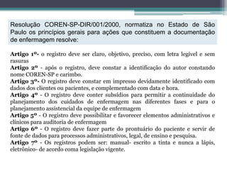 Resolução COREN-SP-DIR/001/2000, normatiza no Estado de São
Paulo os princípios gerais para ações que constituem a documentação
de enfermagem resolve:
Artigo 1º- o registro deve ser claro, objetivo, preciso, com letra legível e sem
rasuras
Artigo 2º - após o registro, deve constar a identificação do autor constando
nome COREN-SP e carimbo.
Artigo 3º- O registro deve constar em impresso devidamente identificado com
dados dos clientes ou pacientes, e complementado com data e hora.
Artigo 4º - O registro deve conter subsídios para permitir a continuidade do
planejamento dos cuidados de enfermagem nas diferentes fases e para o
planejamento assistencial da equipe de enfermagem
Artigo 5º - O registro deve possibilitar e favorecer elementos administrativos e
clínicos para auditoria de enfermagem
Artigo 6º - O registro deve fazer parte do prontuário do paciente e servir de
fonte de dados para processos administrativos, legal, de ensino e pesquisa.
Artigo 7º - Os registros podem ser: manual- escrito a tinta e nunca a lápis,
eletrônico- de acordo coma legislação vigente.
 