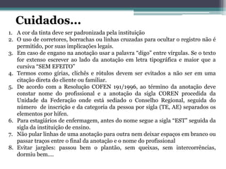 Cuidados...
1. A cor da tinta deve ser padronizada pela instituição
2. O uso de corretores, borrachas ou linhas cruzadas para ocultar o registro não é
permitido, por suas implicações legais.
3. Em caso de engano na anotação usar a palavra “digo” entre vírgulas. Se o texto
for extenso escrever ao lado da anotação em letra tipográfica e maior que a
cursiva “SEM EFEITO”
4. Termos como gírias, clichês e rótulos devem ser evitados a não ser em uma
citação direta do cliente ou familiar.
5. De acordo com a Resolução COFEN 191/1996, ao término da anotação deve
constar nome do profissional e a anotação da sigla COREN procedida da
Unidade da Federação onde está sediado o Conselho Regional, seguida do
número de inscrição e da categoria da pessoa por sigla (TE, AE) separados os
elementos por hífen.
6. Para estagiários de enfermagem, antes do nome segue a sigla “EST” seguida da
sigla da instituição de ensino.
7. Não pular linhas de uma anotação para outra nem deixar espaços em branco ou
passar traços entre o final da anotação e o nome do profissional
8. Evitar jargões: passou bem o plantão, sem queixas, sem intercorrências,
dormiu bem....
 