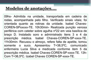 Modelos de anotações....
09hs- Admitida na unidade, transportada em cadeira de
rodas, acompanhada pelo filho. Verificado sinais vitais; foi
orientada quanto as rotinas da unidade. Isabel Chaves-
COREN-SPxxxxx-TE. 10h30min- Realizada punção venosa
periférica com cateter sobre agulha nº22 em veia basílica de
braço D. Instalado soro e administrado itens 3 e 4 da
prescrição médica. Isabel Chaves-COREN-SP-xxxx-TE.
11h30min- Recusou o almoço, refere falta de apetite, tomou
somente o suco. Apresentou T=38,5ºC, comunicado
enfermeira Lucia Silva e medicada conforme item 5 da
prescrição médica. Isabel Chaves-COREN-SP-xxxx-TE. 13h-
Com T=36,5ºC. Izabel Chaves COREN-SP-xxxx-TE.
 