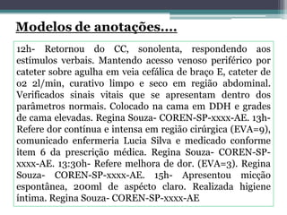 12h- Retornou do CC, sonolenta, respondendo aos
estímulos verbais. Mantendo acesso venoso periférico por
cateter sobre agulha em veia cefálica de braço E, cateter de
o2 2l/min, curativo limpo e seco em região abdominal.
Verificados sinais vitais que se apresentam dentro dos
parâmetros normais. Colocado na cama em DDH e grades
de cama elevadas. Regina Souza- COREN-SP-xxxx-AE. 13h-
Refere dor contínua e intensa em região cirúrgica (EVA=9),
comunicado enfermeria Lucia Silva e medicado conforme
item 6 da prescrição médica. Regina Souza- COREN-SP-
xxxx-AE. 13:30h- Refere melhora de dor. (EVA=3). Regina
Souza- COREN-SP-xxxx-AE. 15h- Apresentou micção
espontânea, 200ml de aspécto claro. Realizada higiene
íntima. Regina Souza- COREN-SP-xxxx-AE
 