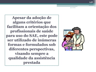 Apesar da adoção de
alguns critérios que
facilitam a orientação dos
profissionais de saúde
para uso do SAE, este pode
ser utilizado de inúmeras
formas e formulados sob
diferentes perspectivas,
visando sempre a
qualidade da assistência
prestada
23/11/2010
146
 