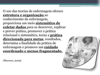 O uso das teorias de enfermagem oferece
estrutura e organização ao
conhecimento da enfermagem,
proporciona um meio sistemático de
coletar dados para se descrever, explicar
e prever prática, promover a prática
relacional e sistemática, torna a prática
direcionada para metas, resultados,
determina a finalidade da prática de
enfermagem e promove um cuidado
coordenado e menos fragmentado.
(Mcewen, 2009)
 