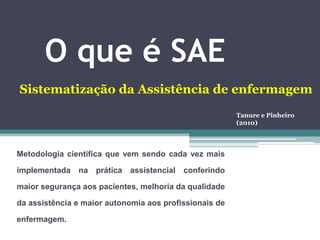 O que é SAE
Metodologia científica que vem sendo cada vez mais
implementada na prática assistencial conferindo
maior segurança aos pacientes, melhoria da qualidade
da assistência e maior autonomia aos profissionais de
enfermagem.
Sistematização da Assistência de enfermagem
Tanure e Pinheiro
(2010)
 