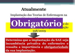 Atualmente
Implantação das Teorias de Enfermagem na
prática tem sido uma constante
Após a divulgação da Resolução 272/2002 do
COFEN, atualmente revogada pela Resolução
358/2009
Determina que a implantação da SAE seja
incumbência privativa do enfermeiro e
ressalta a importância e obrigatoriedade
da sua implantação.
Obrigatório
 
