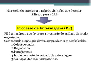 Na resolução apresenta o método científico que deve ser
utilizado para a SAE
Processo de Enfermagem (PE)
PE é um método que favorece a prestação do cuidado de modo
organizado.
Compreende etapas que devem ser previamente estabelecidas:
1.Coleta de dados
2.Diagnóstico
3.Planejamento
4.Implementação do cuidado de enfermagem
5.Avaliação dos resultados obtidos.
 