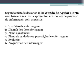 Segunda metade dos anos 1960 Wanda de Aguiar Horta
com base em sua teoria apresentou um modelo de processo
de enfermagem com os passos:
1. Histórico de enfermagem
2. Diagnóstico de enfermagem
3. Plano assistencial
4. Plano de cuidados ou prescrição de enfermagem
5. Evolução
6. Prognóstico de Enfermagem
 