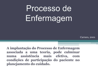 Processo de
Enfermagem
A implantação do Processo de Enfermagem
associada a uma teoria, pode culminar
numa assistência mais efetiva, com
condições de participação do paciente no
planejamento do cuidado.
Carraro, 2001
 