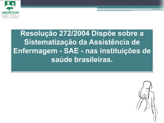 Resolução 272/2004 Dispõe sobre a
Sistematização da Assistência de
Enfermagem - SAE - nas instituições de
saúde brasileiras.
 